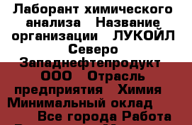 Лаборант химического анализа › Название организации ­ ЛУКОЙЛ-Северо-Западнефтепродукт, ООО › Отрасль предприятия ­ Химия › Минимальный оклад ­ 22 900 - Все города Работа » Вакансии   . Мордовия респ.